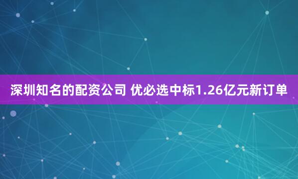 深圳知名的配资公司 优必选中标1.26亿元新订单