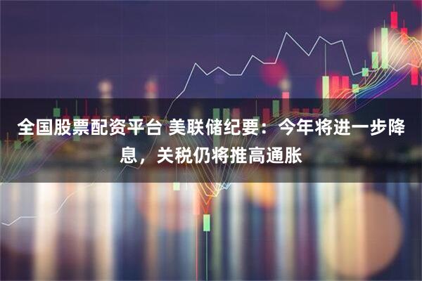 全国股票配资平台 美联储纪要：今年将进一步降息，关税仍将推高通胀