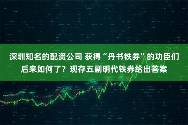 深圳知名的配资公司 获得“丹书铁券”的功臣们后来如何了？现存五副明代铁券给出答案