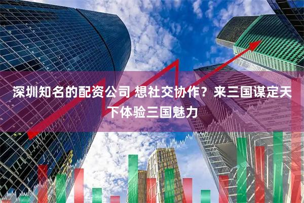 深圳知名的配资公司 想社交协作？来三国谋定天下体验三国魅力