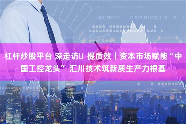 杠杆炒股平台 深走访・提质效丨资本市场赋能“中国工控龙头” 汇川技术筑新质生产力根基