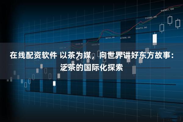 在线配资软件 以茶为媒，向世界讲好东方故事：泛茶的国际化探索