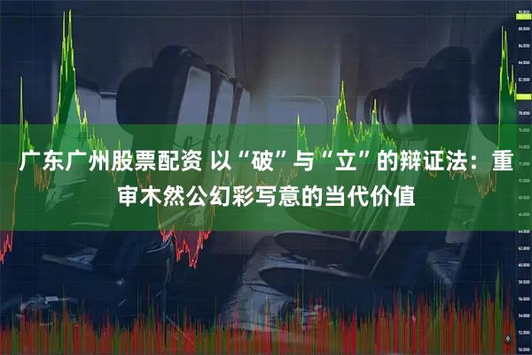 广东广州股票配资 以“破”与“立”的辩证法：重审木然公幻彩写意的当代价值