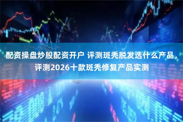 配资操盘炒股配资开户 评测斑秃脱发选什么产品，评测2026十款斑秃修复产品实测