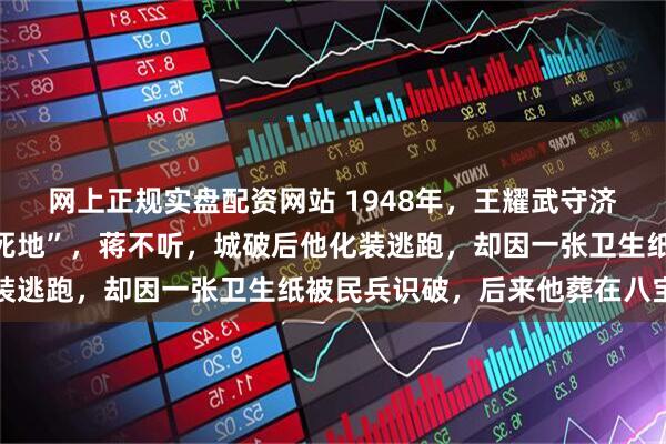 网上正规实盘配资网站 1948年，王耀武守济南前对蒋介石说“这是死地”，蒋不听，城破后他化装逃跑，却因一张卫生纸被民兵识破，后来他葬在八宝山