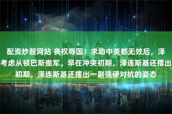 配资炒股网站 丧权辱国！求助中美都无效后，泽连斯基第一次表示：考虑从顿巴斯撤军。早在冲突初期，泽连斯基还摆出一副强硬对抗的姿态