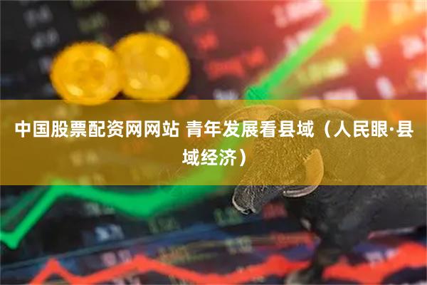 中国股票配资网网站 青年发展看县域（人民眼·县域经济）
