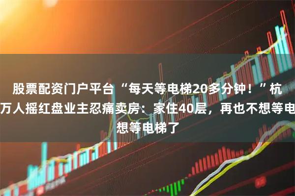 股票配资门户平台 “每天等电梯20多分钟！”杭州一万人摇红盘业主忍痛卖房：家住40层，再也不想等电梯了