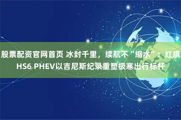 股票配资官网首页 冰封千里，续航不“缩水”：红旗HS6 PHEV以吉尼斯纪录重塑极寒出行标杆