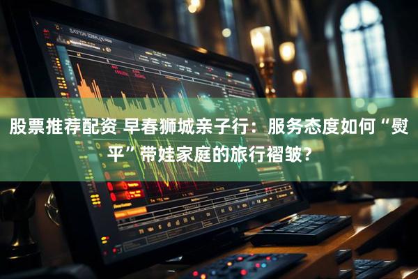 股票推荐配资 早春狮城亲子行：服务态度如何“熨平”带娃家庭的旅行褶皱？