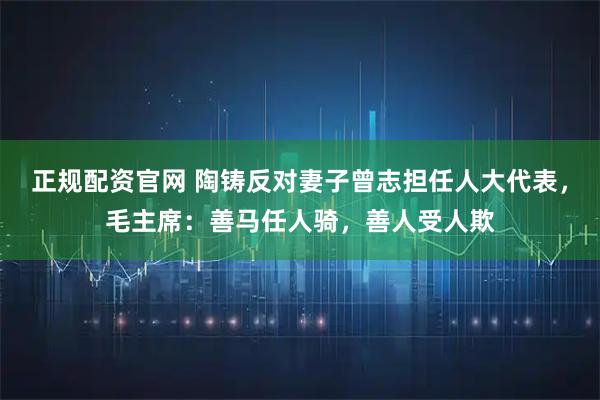 正规配资官网 陶铸反对妻子曾志担任人大代表，毛主席：善马任人骑，善人受人欺