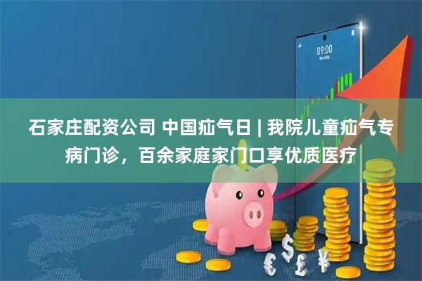 石家庄配资公司 中国疝气日 | 我院儿童疝气专病门诊，百余家庭家门口享优质医疗