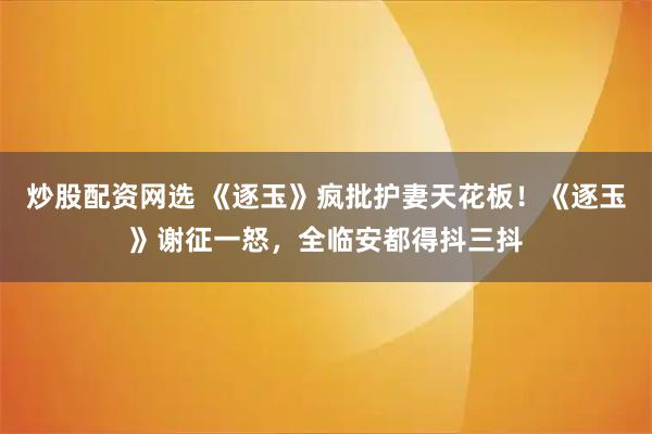 炒股配资网选 《逐玉》疯批护妻天花板！《逐玉》谢征一怒，全临安都得抖三抖