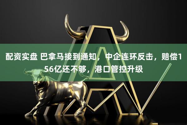 配资实盘 巴拿马接到通知，中企连环反击，赔偿156亿还不够，港口管控升级
