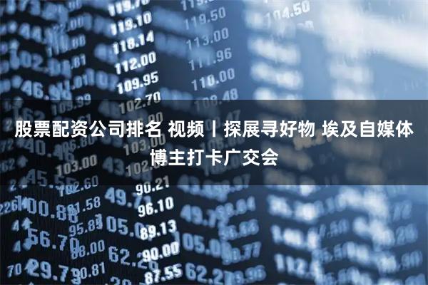 股票配资公司排名 视频丨探展寻好物 埃及自媒体博主打卡广交会