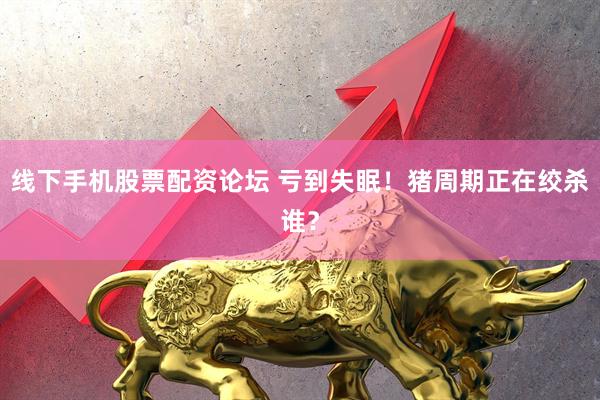 线下手机股票配资论坛 亏到失眠！猪周期正在绞杀谁？