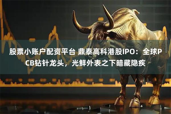股票小账户配资平台 鼎泰高科港股IPO：全球PCB钻针龙头，光鲜外表之下暗藏隐疾
